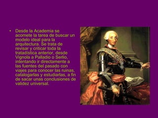 Desde la Academia se acomete la tarea de buscar un modelo ideal para la arquitectura. Se trata de revisar y criticar toda la tratadística anterior, desde Vignola a Palladio o Serlio, intentando ir directamente a las fuentes del pasado con viajes para conocer las ruinas, catalogarlas y estudiarlas, a fin de sacar unas conclusiones de validez universal. 