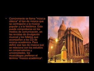 Comúnmente se llama "música clásica" al tipo de música que se contrapone a la música popular y a la folclórica. Esto puede comprobarse en los medios de comunicación, en las revistas de divulgación musical y los folletos que acompañan a los CD de música académica. Para definir ese tipo de música que se relaciona con los estudios en conservatorios y universidades, los musicólogos prefieren el término "música académica". 