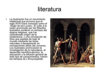 literatura La Ilustración fue un movimiento intelectual que provocó que el siglo XVIII fuera conocido como el «Siglo de las Luces». El culto a la razón promovido por los filósofos ilustrados conllevó un rechazo del dogma religioso, que fue considerado origen de la intolerancia, y una concepción de Dios que pasaba de regir el mundo mediante las leyes naturales a desaparecer en concepciones ateas del universo. Los ilustrados promovieron la investigación de la naturaleza, el desarrollo científico-técnico, la educación y la difusión general de todo tipo de conocimientos; fueron los tiempos de  L'Encyclopédie .  