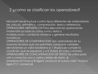 2 ¿como se clasifican los operadores?Microsoft excel incluye cuatro tipos diferentes de ordenadores de calculo: aritmético, comparación, texto y referencia.OPERADORES ARITMETICOS:Para ejecutar las operaciones matemáticas básicas como suma, resta o multiplicación, combinar números y generar resultados numéricos.OPERADORES DE COMPARACION: son operadores en su mayoría binarios que nos permiten comparar variables devolviendo un valor booleano a 1 (true) si se cumple la condición que se expresan y a 0 (false) en caso contrarioOPERADORES DE CONCATENACION DE TEXTO: Se utiliza para unir o conectar una o varias celdas de texto .& ampersand("música"&"ligera" produce el nuevo valor "música ligera")"y" comercial.