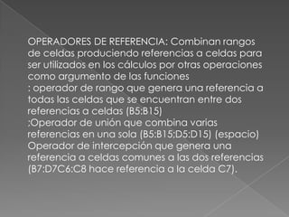 OPERADORES DE REFERENCIA: Combinan rangos de celdas produciendo referencias a celdas para ser utilizados en los cálculos por otras operaciones como argumento de las funciones: operador de rango que genera una referencia a todas las celdas que se encuentran entre dos referencias a celdas (B5:B15);Operador de unión que combina varias referencias en una sola (B5:B15;D5:D15) (espacio) Operador de intercepción que genera una referencia a celdas comunes a las dos referencias (B7:D7C6:C8 hace referencia a la celda C7).