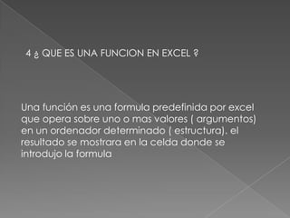 4 ¿ QUE ES UNA FUNCION EN EXCEL ?Una función es una formula predefinida por excel que opera sobre uno o mas valores ( argumentos) en un ordenador determinado ( estructura). el resultado se mostrara en la celda donde se introdujo la formula