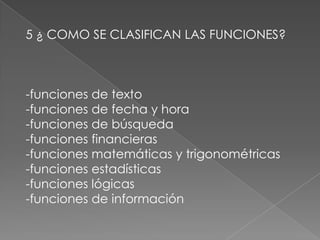 5 ¿ COMO SE CLASIFICAN LAS FUNCIONES?-funciones de texto-funciones de fecha y hora-funciones de búsqueda-funciones financieras-funciones matemáticas y trigonométricas-funciones estadísticas-funciones lógicas-funciones de información