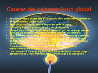 Causas del calentamiento global El calentamiento global está provocando consecuencias irreparables :  El derretimiento de glaciares;  Sequías severas que causan mayor escasez de agua;  Deforestación que aumenta o hace surgir desiertos;  Huracanes, ciclones, el calentamiento hace con que se evapore más agua de los océanos potenciando estos tipos de catástrofes;  El aumento en los niveles del mar producirá inundaciones costeras;  El trastorno de hábitats como los arrecifes de coral y los bosques podrían llevar a la extinción muchas especies vegetales y animales ocasionado variaciones en el ecosistema.  Olas de calor que provoca la muerte de ancianos y niños, especialmente en Europa;  Los bosques, los campos y las ciudades enfrentarán nuevas plagas problemáticas y más enfermedades transmitidas por mosquitos  