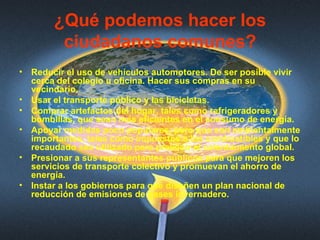 ¿Qué podemos hacer los ciudadanos comunes? Reducir el uso de vehículos automotores. De ser posible vivir cerca del colegio u oficina. Hacer sus compras en su vecindario.  Usar el transporte público y las bicicletas.  Comprar artefactos del hogar, tales como refrigeradores y bombillas, que sean más eficientes en el consumo de energía.  Apoyar medidas poco populares, pero que son ambientalmente importantes, tales como impuestos a los combustibles y que lo recaudado sea utilizado para prevenir el calentamiento global.  Presionar a sus representantes públicos para que mejoren los servicios de transporte colectivo y promuevan el ahorro de energía.  Instar a los gobiernos para que diseñen un plan nacional de reducción de emisiones de gases invernadero.  