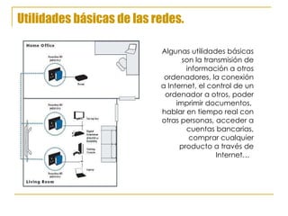 Utilidades básicas de las redes. Algunas utilidades básicas son la transmisión de información a otros ordenadores, la conexión a Internet, el control de un ordenador a otros, poder imprimir documentos,  hablar en tiempo real con otras personas, acceder a cuentas bancarias, comprar cualquier producto a través de Internet…  