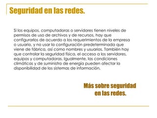Seguridad en las redes. Si los equipos, computadoras o servidores tienen niveles de  permisos de uso de archivos y de recursos, hay que  configurarlos de acuerdo a los requerimientos de la empresa  o usuario, y no usar la configuración predeterminada que  viene de fábrica, así como nombres y usuarios. También hay  que controlar la seguridad física, el acceso a los servidores,  equipos y computadoras. Igualmente, las condiciones  climáticas y de suministro de energía pueden afectar la  disponibilidad de los sistemas de información . Más sobre seguridad  en las redes. 