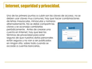 Internet, seguridad y privacidad. Uno de los primero puntos a cubrir son las claves de acceso, no se deben usar claves muy comunes, hay que hacer combinaciones  de letras mayúsculas, minúsculas y números  alternadamente. No se debe compartir las  claves y se aconseja cambiarlas  periódicamente.  Antes de crearse una cuenta en Internet, hay que leer los  términos de privacidad para estar seguros de que nuestros datos personales están seguros y no van a ser publicados en ningún sitio, sobre todo cuando se accede a cuentas bancarias. 