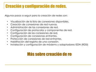 Creación y configuración de redes. Visualización de la lista de conexiones disponibles. Creación de conexiones de red nuevas. Administración de las conexiones de red.  Configuración de protocolos y componentes de red. Configuración de las conexiones de red. Configuración de conexiones entrantes. Protección de conexiones de red entrantes. Habilitación del registro de una conexión. Instalación y configuración de módems y adaptadores ISDN (RDSI) Algunos pasos a seguir para la creación de redes son: Más sobre creación de redes. 
