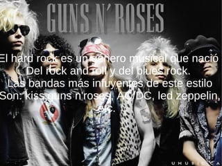 El hard rock es un género musical que nació  Del rock and roll y del blues rock.  Las bandas más infuyentes de este estilo Son: kiss,guns n'roses, AC/DC, led zeppelin, etc.  z 