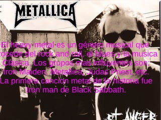 El heavy metal es un género musical que  Procede del rock and roll, el blues y la musica  Clásica. Los grupos mas influyentes son: Iron Maiden, Metallica, Judas Priest, etc. La primera cancion metal de la historia fue Iron man de Black Sabbath. 
