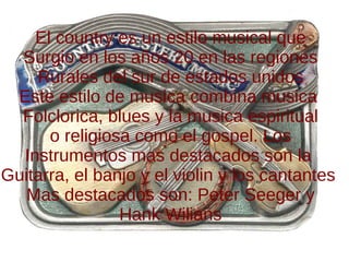 El country es un estilo musical que Surgio en los años 20 en las regiones Rurales del sur de estados unidos Este estilo de musica combina musica  Folclorica, blues y la musica espiritual o religiosa como el gospel. Los Instrumentos mas destacados son la  Guitarra, el banjo y el violin y los cantantes  Mas destacados son: Peter Seeger y Hank Wilians 
