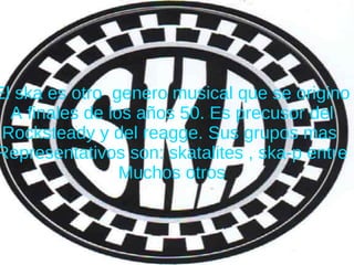 El ska es otro  genero musical que se origino A finales de los años 50. Es precusor del Rocksteady y del reagge. Sus grupos mas  Representativos son: skatalites , ska-p entre Muchos otros 