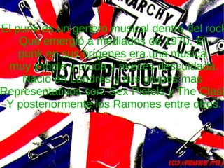 El punk es un genero musical dentro del rock Que emergió a mediados de 1970. El  punk en sus orígenes era una musica  muy simple y cruda y aveces descuidada. Nació en Londres y sus grupos mas  Representativos son: Sex Pistols y The Clash Y posteriormente los Ramones entre otros. 