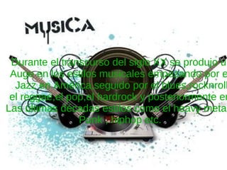 Durante el transcurso del siglo XX se produjo un Auge en los estilos musicales empezando por el  Jazz en América,seguido por el blues,rocknroll el reggae,el pop,el hardrock y posteriormente en  Las últimas décadas estilos como el heavy metal ,  Punk , hiphop etc.  