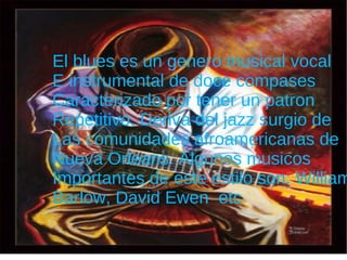 e El blues es un genero musical vocal E instrumental de doce compases  Caracterizado por tener un patron  Repetitivo. Deriva del jazz surgio de  Las comunidades afroamericanas de Nueva Orleans. Algunos musicos  Importantes de este estilo son: William Barlow, David Ewen  etc 