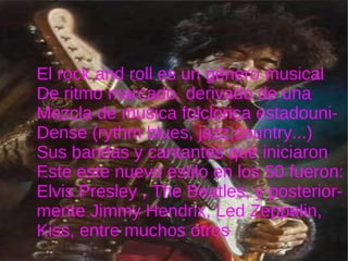 el El rock and roll es un género musical De ritmo marcado, derivado de una  Mezcla de musica folclorica estadouni- Dense (rythm blues, jazz,country...) Sus bandas y cantantes que iniciaron Este este nuevo estilo en los 50 fueron: Elvis Presley , The Beatles, y posterior- mente Jimmy Hendrix, Led Zeppelin,  Kiss, entre muchos otros E' 
