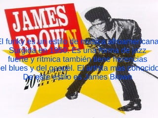 El funky es un estilo de musica afroamericana Surgida en 1950. Es una forma de jazz fuerte y rítmica también tiene herencias del blues y del gospel. El artista mas conocido De este estilo es James Brown 