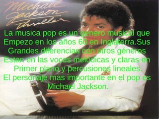 La musica pop es un genero musical que  Empezo en los años 60 en Inglaterra.Sus  Grandes diferencias con otros géneros  Estan en las voces melódicas y claras en  Primer plano y percusiones lineales. El personaje mas importante en el pop es  Michael Jackson. 