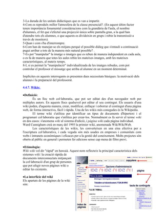 3-La durada de les unitats didàctiques que es van a impartir.
4-Com es reproduïx millor l'atmosfera de la classe presencial?. (En aquest últim factor
tenen importància fonamental consideracions com la grandària de l'aula, el nombre
d'alumnes, el fet que s'efectuï una projecció única sobre pantalla gran, a la qual han
d'atendre tots els alumnes, o que aquests es divideixin en grups i rebin la transmissió a
través de monitors).
5-Quan i com s'ha d'interrompre.
6-Com han de manejar-se els mitjans perquè el possible diàleg que s'entauli a continuació
pugui arribar a tots de la manera més natural possible? .
7-Es pot "manipular" la imatge o imatges que es reben de manera independent en cada aula,
o es fa de manera que totes les aules rebin les mateixes imatges, amb les mateixes
característiques, al mateix temps.
8-I, si es permet la "manipulació" individualitzada de les imatges rebudes, com pot
controlar el professor el missatge que arriba al alumne en un moment determinat.

Implícites en aquests interrogants es presenten dues necessitats bàsiques: la motivació dels
alunnes i la preparació del professorat.

4.4.7. Wikis:

•Definició:
         És un lloc web col·laboratiu, que pot ser editat des d'un navegador web per
múltiples autors. En aquests llocs qualsevol pot editar el seu contingut. Els usuaris d'una
wiki poden, d'aquesta manera, crear, modificar, enllaçar i esborrar el contingut d'una pàgina
web, de forma interactiva, fàcil i ràpida. Una de les wikis més conegudes és la Wikipedia.
         El terme wiki s'utilitza per identificar un tipus de documents d'hipertext i el
programari col·laboratiu que s'utilitza per crear-los. Normalment es fa servir el terme wiki
en dos casos: s'anomena wiki al sistema d'edició, i pàgina wiki cada pàgina individual.
Ward Cunnigham creà en març del 1995 la primier wiki, anomenada WikiWikiWeb.
         Les característiques de les wikis, les converteixen en una eina efectiva per a
l'escriptura col·laborativa, i cada vegada són més usades en empreses i comunitats com
webs i intranets econòmiques i eficaces per a la gestió del coneixement. Molts projectes són
oberts al públic en general i permeten fer edicions sense cap mena de filtre previ.

•Etimologia:
Wiki wiki vol dir "ràpid" en hawaià. Aquest nom reflecteix la principal característica dels
sistemes wiki: la creació ràpida de
documents interconnectats mitjançant
la col·laboració d'un grup de persones
que pot afegir noves pàgines wiki o
editar les existents.

•La interfície del wiki
Els apartats de les pàgines de la wiki
són:
 