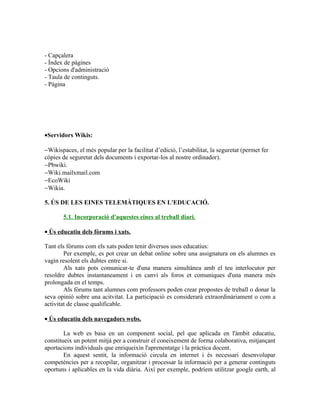 - Capçalera
- Índex de pàgines
- Opcions d'administració
- Taula de continguts.
- Pàgina




•Servidors Wikis:

−Wikispaces, el més popular per la facilitat d’edició, l’estabilitat, la seguretat (permet fer
còpies de seguretat dels documents i exportar-los al nostre ordinador).
−Pbwiki.
−Wiki.mailxmail.com
−EcoWiki
−Wikia.

5. ÚS DE LES EINES TELEMÀTIQUES EN L'EDUCACIÓ.

       5.1. Incorporació d'aquestes eines al treball diari.

• Ús educatiu dels fòrums i xats.

Tant els fòrums com els xats poden tenir diversos usos educatius:
        Per exemple, es pot crear un debat online sobre una assignatura on els alumnes es
vagin resolent els dubtes entre si.
        Als xats pots comunicar-te d'una manera simultànea amb el teu interlocutor per
resoldre dubtes instantaneament i en canvi als foros et comuniques d'una manera més
prolongada en el temps.
        Als fòrums tant alumnes com professors poden crear propostes de treball o donar la
seva opinió sobre una acitvitat. La participació es considerarà extraordinàriament o com a
activitat de classe qualificable.

• Ús educatiu dels navegadors webs.

        La web es basa en un component social, pel que aplicada en l'àmbit educatiu,
constitueix un potent mitjà per a construir el coneixement de forma colaborativa, mitjançant
aportacions individuals que enriqueixin l'aprenentatge i la pràctica docent.
        En aquest sentit, la informació circula en internet i és necessari desenvolupar
competències per a recopilar, organitzar i processar la informació per a generar continguts
oportuns i aplicables en la vida diària. Així per exemple, podríem utilitzar google earth, al
 