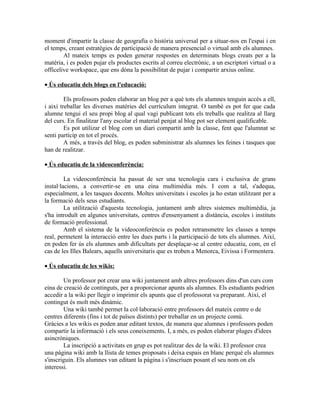 moment d'impartir la classe de geografia o història universal per a situar-nos en l'espai i en
el temps, creant estratègies de participació de manera presencial o virtual amb els alumnes.
        Al mateix temps es poden generar respostes en determinats blogs creats per a la
matèria, i es poden pujar els productes escrits al correu electrònic, a un escriptori virtual o a
officelive workspace, que ens dóna la possibilitat de pujar i compartir arxius online.

• Ús educatiu dels blogs en l'educació:

         Els professors poden elaborar un blog per a què tots els alumnes tenguin accés a ell,
i així treballar les diverses matèries del currículum integrat. O també es pot fer que cada
alumne tengui el seu propi blog al qual vagi publicant tots els treballs que realitza al llarg
del curs. En finalitzar l'any escolar el material penjat al blog pot ser element qualificable.
         Es pot utilizar el blog com un diari compartit amb la classe, fent que l'alumnat se
senti partícip en tot el procés.
         A més, a través del blog, es poden subministrar als alumnes les feines i tasques que
han de realitzar.

• Ús educatiu de la videoconferència:

         La videoconferència ha passat de ser una tecnologia cara i exclusiva de grans
instal·lacions, a convertir-se en una eina multimèdia més. I com a tal, s'adequa,
especialment, a les tasques docents. Moltes universitats i escoles ja ho estan utilitzant per a
la formació dels seus estudiants.
         La utilització d'aquesta tecnologia, juntament amb altres sistemes multimèdia, ja
s'ha introduït en algunes universitats, centres d'ensenyament a distància, escoles i instituts
de formació professional.
         Amb el sistema de la videoconferència es poden retransmetre les classes a temps
real, permetent la interacció entre les dues parts i la participació de tots els alumnes. Així,
en poden fer ús els alumnes amb dificultats per desplaçar-se al centre educatiu, com, en el
cas de les Illes Balears, aquells universitaris que es troben a Menorca, Eivissa i Formentera.

• Ús educatiu de les wikis:

        Un professor pot crear una wiki juntament amb altres professors dins d'un curs com
eina de creació de continguts, per a proporcionar apunts als alumnes. Els estudiants podrien
accedir a la wiki per llegir o imprimir els apunts que el professorat va preparant. Així, el
contingut és molt més dinàmic.
        Una wiki també permet la col·laboració entre professors del mateix centre o de
centres diferents (fins i tot de països distints) per treballar en un projecte comú.
Gràcies a les wikis es poden anar editant textos, de manera que alumnes i professors poden
compartir la informació i els seus coneixements. I, a més, es poden elaborar pluges d'idees
asincròniques.
        La inscripció a activitats en grup es pot realitzar des de la wiki. El professor crea
una pàgina wiki amb la llista de temes proposats i deixa espais en blanc perquè els alumnes
s'inscriguin. Els alumnes van editant la pàgina i s'inscriuen posant el seu nom on els
interessi.
 