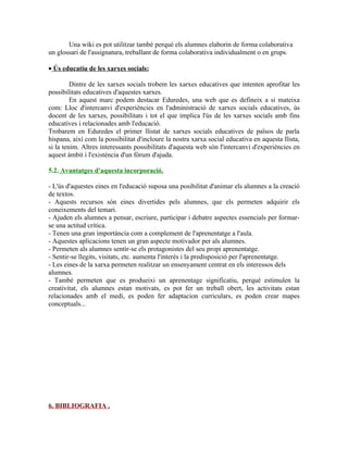 Una wiki es pot utilitzar també perquè els alumnes elaborin de forma colaborativa
un glossari de l'assignatura, treballant de forma colaborativa individualment o en grups.

• Ús educatiu de les xarxes socials:

         Dintre de les xarxes socials trobem les xarxes educatives que intenten aprofitar les
possibilitats educatives d'aquestes xarxes.
         En aquest marc podem destacar Eduredes, una web que es defineix a si mateixa
com: Lloc d'intercanvi d'experiències en l'administració de xarxes socials educatives, ús
docent de les xarxes, possibilitats i tot el que implica l'ús de les xarxes socials amb fins
educatives i relacionades amb l'educació.
Trobarem en Eduredes el primer llistat de xarxes socials educatives de països de parla
hispana, així com la possibilitat d'incloure la nostra xarxa social educativa en aquesta llista,
si la tenim. Altres interessants possibilitats d'aquesta web són l'intercanvi d'experiències en
aquest àmbit i l'existència d'un fòrum d'ajuda.

5.2. Avantatges d'aquesta incorporació.

- L'ús d'aquestes eines en l'educació suposa una posibilitat d'animar els alumnes a la creació
de textos.
- Aquests recursos són eines divertides pels alumnes, que els permeten adquirir els
coneixements del temari.
- Ajuden els alumnes a pensar, escriure, participar i debatre aspectes essencials per formar-
se una actitud crítica.
- Tenen una gran importància com a complement de l'aprenentatge a l'aula.
- Aquestes aplicacions tenen un gran aspecte motivador per als alumnes.
- Permeten als alumnes sentir-se els protagonistes del seu propi aprenentatge.
- Sentir-se llegits, visitats, etc. aumenta l'interés i la predisposició per l'aprenentatge.
- Les eines de la xarxa permeten realitzar un ensenyament centrat en els interessos dels
alumnes.
- També permeten que es produeixi un aprenentage significatiu, perquè estimulen la
creativitat, els alumnes estan motivats, es pot fer un treball obert, les activitats estan
relacionades amb el medi, es poden fer adaptacion curriculars, es poden crear mapes
conceptuals...




6. BIBLIOGRAFIA .
 
