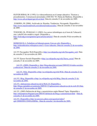 OLIVER RIBAS, M. (1.995): La videoconferencia en el campo educativo. Técnicas y
procedimientos. Comunicació presentada a EDUTEC´95. Palma de Mallorca. Disponible a
http://www.uib.es/depart/gte/oliver.html. Data de consulta 21 de novembre de 2009.

 ZAMORA, M. (2006). Archivado en: Reseñas, Tendencias, Navegando. Disponible a
http://www.maestrosdelweb.com/editorial/redessociales/. Data de consulta 21 de novembre
de 2009.

TESOURO, M., PUIGGALÍ, J. (2003). Les xarxes telemàtiques en el mon de l’educació:
xtec i edu365 dos models a seguir. Disponible a
http://fced.udg.es/assignatures/groe/articles/article5. Data de consulta 30 de novembre de
2009.

DOMENECH, L.Treballem col·laborativament: Fem un wiki. Disponible a
http://wikiseducatius.wikispaces.com/3.+Usos+educatiu. Data de consulta 22 de novembre
de 2009.

AA.VV.Navegadors Web.Disponible a http://ca.wikipedia.org/wiki/Navegador_web. Data
de consulta 21 de novembre de 2009.

AA.VV.Xarxes Socials.Disponible a http://ca.wikipedia.org/wiki/Xarxa_social. Data de
consulta 21 de novembre de 2009.

   AA.VV. (2009). Disponible a http://blog.educastur.es/cuate/2009/02/16/redes-sociales-
y-educacion/. Data de consulta 21 de novembre de 2009.

   AA.VV. Wiki. Disponible a http://ca.wikipedia.org/wiki/Wiki. Data de consulta 21 de
novembre de 2009.

AA.VV. Blog. Disponible a http://es.wikipedia.org/wiki/Blog. Data de consulta 21 de
novembre de 2009.
AA.VV. Aplicaciones educativas de la Web 2.0. Disponible a
http://blogs.cepindalo.es/centrostic/2009/01/15/aplicaciones-educativas-de-la-web-20/.Data
de consulta 21 de novembre de 2009.
AA.VV. (2005) Definición de blog y características según Manuel Tapia. Disponible a
http://infoempresa.blogspot.com/2005/07/definicin-de-blog-y-caractersticas.html. Data de
consulta 21 de novembre de 2009.
AA.VV. Disponible a http://ar.answers.yahoo.com/question/index?
qid=20080509113949AAfHNkr. Data de consulta 1 de desembre de 2009.
 