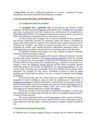 - Cmap Tools: Eina per a l'elaboració, publicació en la xarxa i exportació de mapes
conceptuals a documents, presentacions de diapositives, imatges...

2. NAVEGACIÓ I RECERCA D’INFORMACIÓ.

       2.1. Configuració, tipus de cercadors.

        Un navegador web o explorador web, és una aplicació que permet a l'usuari
recuperar i reproduir documents d'hipertext, generalment escrits en HTML, des de servidors
web situats a qualsevol lloc del món. Aquesta xarxa de documents és coneguda com a
World Wide Web (WWW). Els navegadors actuals permeten mostrar gràfics, seqüències de
vídeo, sons, animacions i programes diversos a més de text i enllaços.
        La funció bàsica d'un navegador web és mostrar documents de text, segurament
amb recursos multimèdia incrustats. Els documents poden estar ubicats a l'ordinador de
l'usuari, però també poden ser a qualsevol altre dispositiu que hi estigui connectat (a través
d'internet, per exemple) i que tingui els recursos necessaris per a la transmissió (un
programari de servidor web). Aquests documents, habitualment anomenats pàgines web,
tenen hipervincles que enllacen una porció de text o una imatge amb un altre document.
        El seguiment d'enllaços d'una pàgina a una altre, ubicada en qualsevol ordinador
connectat a internet s'anomena navegació.
        L'objectiu principal d'un navegador web és mostrar informació a l'usuari. El procés
comença quan l'usuari introdueix una Uniform Resource Identifier (URI), per exemple
http://ca.wikipedia.org/, en el navegador. El prefixe de l'URI determina com s'interpretarà.
Els tipus d'URI més freqüentment usat comença amb http: i identifica un recurs per a ser
obtingut a traver del Hypertext Transfer Protocol (HTTP). Molts navegadors suporten
també altres prefixes, com ara https: per HTTPS, ftp: per a File Transfer Protocol, i file: per
a arxius locals. Els prefixes que el navegador web no pot manegar sovint es passen a altres
aplicacions. Per exemple, les URIs mailto: normalment es passen al client de correu
electrònic que l'usuari tingui per defecte, i les news: es passen al programa lector de grups
de discussió.
        En els casos de http, https, file i alguns altres, una vegada s'ha obtingut el recurs el
navegador el mostra. L'HTML es passa al motor de renderitzat per a transformar el
llenguatge de marques en un document interactiu. A part de l'html, els navegadors poden en
general mostrar qualsevol tipus de continguts que pugui formar part d'una pàgina web. La
majoria de navegadors poden mostrar imatges, audio, video, i arxius XML. També sovint
tenen plug-ins per suportar aplicacions en Flash i Java applets.
        En cas que es trobi un fitxer d'un tipus no suportat pel navegador, o un fitxer que
està configurat per a ser descarregat en lloc de ser mostrat, el navegador pregunta l'usuari si
vol desar el fitxer al disc dur.
        Els recursos informatius poden contenir hipervincles a altres recursos informatius.
Cada vincle conté l'URI d'un recurs on anar. Quan es clica al vincle, l'explorador navega al
recurs indicat per l'URI del vincle, i el procés de portar el contingut a l'usuari comença de
nou.

2.2.Selecció de la informació important.

És important que els alumnes sàpiguen destriar les págines que no contenen informació
 