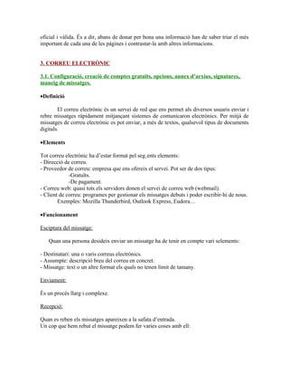 oficial i vàlida. És a dir, abans de donar per bona una informació han de saber triar el més
important de cada una de les págines i contrastar-la amb altres informacions.


3. CORREU ELECTRÒNIC

3.1. Configuració, creació de comptes gratuïts, opcions, annex d’arxius, signatures,
maneig de missatges.

•Definició

        El correu electrònic és un servei de red que ens permet als diversos usuaris enviar i
rebre missatges rápidament mitjançant sistemes de comunicaron electrònics. Per mitjà de
missatges de correu electrònic es pot enviar, a més de textos, qualsevol tipus de documents
digitals.

•Elements

Tot correu electrònic ha d’estar format pel següents elements:
- Direcció de correu.
- Proveedor de correu: empresa que ens ofereix el servei. Pot ser de dos tipus:
             -Gratuïts.
             -De pagament.
- Correu web: quasi tots els servidors donen el servei de correu web (webmail).
- Client de correu: programes per gestionar els missatges debuts i poder escribir-hi de nous.
        Exemples: Mozilla Thunderbird, Outlook Express, Eudora…

•Funcionament

Esciptura del missatge:

   Quan una persona desideix enviar un missatge ha de tenir en compte vari selements:

- Destinatari: una o varis correus electrònics.
- Assumpte: descripció breu del correu en concret.
- Missatge: text o un altre format els quals no tenen límit de tamany.

Enviament:

És un procés llarg i complexe.

Recepció:

Quan es reben els missatges apareixen a la safata d’entrada.
Un cop que hem rebut el missatge podem fer varies coses amb ell:
 