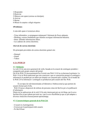 1-Respondre
2-Reenviar
3-Marcar com spam (correus no desitjats)
4-Arxivar
5-Borrar
6-Moure la carpeta o afegir etiquetes

•Problemes

A més dels spam n’existeixen altres:

- Virus informàtics: es propaguen mitjançant l’obriment de fixers adujunts.
- Phishing: correus fraudulents que intenten averiguar información bancària.
- Hoax: difundir informacions falses.
- Les cadenes de correu electrònic.

•Serveis   de correu electrònic

Els principals proveidors de correu electrònic gratuit són:

- Hotmail
- Gmail
- Yahoo

4. LA WEB 2.0

4.1. Definició:
La web 2.0 és una nova generació de webs, basada en la creació de continguts produïts i
compartits pels propis usuaris del portal.
On hi ha Web 2.0 necessariament ha d’existir una Web 1.0 d’on evoluciona la primera. La
Web 1.0 és la Web tradicional que tots coneixem i que es caracteritza perquè el contingut e
informació és produït per un editor per després ser consumit pels visitants. En el model de
la Web 2.0 la informació i continguts es produeixen pels usuaris del lloc Web.

       És un tipus de web denominada col·laborativa i bidireccional ja que permet als
usuaris formar part d’ella.
 Web 2.0 posa a disposició de milions de persones eines de fàcil ús per a la publicació
d’informació.
Dintre de les aplicacions de la web 2.0 la més interessant pot ser els blogs, per la seva
facilitat d'ús ja que tothom pot tenir un, i per la seva flexibilitat ja que es pot adaptar a
diverses situacions d'ensenyament-aprenentatge.

4.2. Característiques generals de la Web 2.0:

- L'usuari és el protagonista
- Creixen per la participació dels usuaris
- És fàcil d'usar
 