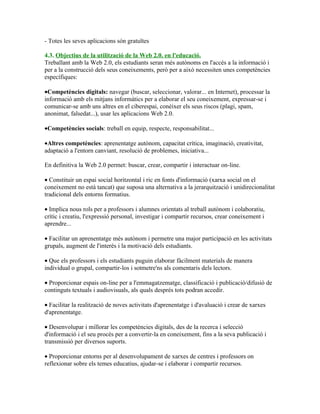 - Totes les seves aplicacions són gratuïtes

4.3. Objectius de la utilització de la Web 2.0. en l'educació.
Treballant amb la Web 2.0, els estudiants seran més autònoms en l'accés a la informació i
per a la construcció dels seus coneixements, però per a això necessiten unes competències
específiques:

•Competències digitals: navegar (buscar, seleccionar, valorar... en Internet), processar la
informació amb els mitjans informàtics per a elaborar el seu coneixement, expressar-se i
comunicar-se amb uns altres en el ciberespai, conèixer els seus riscos (plagi, spam,
anonimat, falsedat...), usar les aplicacions Web 2.0.

•Competències socials: treball en equip, respecte, responsabilitat...

•Altres competències: aprenentatge autònom, capacitat crítica, imaginació, creativitat,
adaptació a l'entorn canviant, resolució de problemes, iniciativa...

En definitiva la Web 2.0 permet: buscar, crear, compartir i interactuar on-line.

• Constituir un espai social horitzontal i ric en fonts d'informació (xarxa social on el
coneixement no està tancat) que suposa una alternativa a la jerarquització i unidirecionalitat
tradicional dels entorns formatius.

• Implica nous rols per a professors i alumnes orientats al treball autònom i colaboratiu,
crític i creatiu, l'expressió personal, investigar i compartir recursos, crear coneixement i
aprendre...

• Facilitar un aprenentatge més autònom i permetre una major participació en les activitats
grupals, augment de l'interès i la motivació dels estudiants.

• Que els professors i els estudiants puguin elaborar fàcilment materials de manera
individual o grupal, compartir-los i sotmetre'ns als comentaris dels lectors.

• Proporcionar espais on-line per a l'emmagatzematge, classificació i publicació/difusió de
continguts textuals i audiovisuals, als quals després tots podran accedir.

• Facilitar la realització de noves activitats d'aprenentatge i d'avaluació i crear de xarxes
d'aprenentatge.

• Desenvolupar i millorar les competències digitals, des de la recerca i selecció
d'informació i el seu procés per a convertir-la en coneixement, fins a la seva publicació i
transmissió per diversos suports.

• Proporcionar entorns per al desenvolupament de xarxes de centres i professors on
reflexionar sobre els temes educatius, ajudar-se i elaborar i compartir recursos.
 