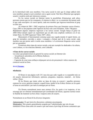 de la interrelació dels seus membres. Una xarxa social és més que la simpe addició dels
seus membres perquè es pot constituir com a agent social. Són llocs d'Internet que agrupen
usuaris i usuàries units per interessos comuns.
        En les xarxes socials en Internet tenim la possibilitat d'interactuar amb altres
persones encara que no les coneguem, el sistema és obert i es va construint òbviament amb
el que cada suscriptor a la xarxa aporta, cada nou membre que ingressa transforma al grup
en altre nou.
        Al voltant de 2001 i 2002 sorgeixen els primers llocs que fomenten xarxes d'amics.
Cap a 2003 es fan populars amb l'aparició de llocs tals com Friendster, Tribe i Myspace.
Ràpidament algunes empreses ingressen a les xarxes socials. Google llança al gener de
2004 Orkut donant suport un experiment que un dels seus empleats realitzava en el seu
temps lliure. En 2005 ingressen Yahoo 360º i altres.
        Bàsicament el funcionament comença quan una vegada muntat el suport tècnic, un
grup de iniciadors conviden a amics i coneguts a formar part de la xarxa social, cada
membre nou pot portar amb si molts nous membres i el creixement d'aquesta xarxa social
pot ser geomètric.
        Existeixen altres tipus de xarxes socials, com per exemple les dedicades a la cultura,
com Linkara, o a les relacions laborals, com Linkedin.

• Eines de les xarxes socials:
Les eines que proporcionen en general les xarxes socials en Internet són:
- Actualització automàtica de la llibreta d'adreces.
- Perfils visibles.
- Capacitat de crear nous enllaços mitjançant serveis de presentació i altres maneres de
connexió social en línia.

4.4.4. Fòrums:

•Definició:

        El fòrum és una pàgina web 2.0 i una eina que cada vegada es va expandint més on
els usuaris intercanvien informació, opinions, preguntes, respostes, material… de forma
online i lliure.
        Hi ha fòrums que traten sobre un tipus de tema en concret i aquelles persones
exposen les seves opinions respecte a aquell tema, també hi ha d’altres fòrums en els quals
el tema no està definit i per tant el contingut pot ser lliure.

         Els fòrums normalment tenen unes normes d’ùs, les quals si no respectes, el teu
missatge pot ser eliminat inmediatament pel coordinador del fòrum, aquestes normes tenen
la finalitat de mantenir un bon clima i respecte entre els usuaris.

Normalment en un fòrum hi ha diversos integrants:

Administrador: És qui inicia les discusions o planteja una pregunta.
Moderadors: Són usuaris generalmente asignats per l’administrador que són els que
mantenen el bon clima entre els usuaris i per tant tenen el privilegi de borrar comentaris que
 