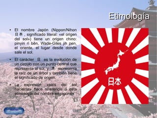 EtimologíaEtimología
● El nombre Japón (Nippon/Nihon
日本 , significado literal: «el origen
del sol») tiene un origen chino:
pinyin rì běn, Wade-Giles jih pen,
el oriente, el lugar desde donde
sale el sol.
● El carácter 日 es la evolución de
un círculo con un punto central que
representa al sol, y 本 representa
la raíz de un árbol y también tiene
el significado de origen.
● La expresión «país del sol
naciente» hace referencia a esta
etimología del nombre en japonés
 