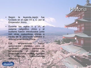 HistoriaHistoria
● Según la leyenda,Japón fue
fundado en el siglo VII a. C. por el
Emperador Jinmu.
● Durante los siglos V y VI, el
sistema caligráfico chino y el
budismo fueron introducidos junto
con otras costumbres chinas a
través de la península coreana o
directamente desde China.
● Los emperadores fueron
gobernantes oficiales, pero el
verdadero poder permanecía
generalmente en manos de
poderosas cortes nobles, regentes
o shogunes (gobernadores
militares).
 
