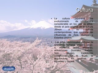 CulturaCultura
● La cultura japonesa ha
evolucionado de manera
considerable en los últimos años,
desde el país original de la cultura
Jōmon a su cultura
contemporánea, que combina las
influencias de Asia, Europa y
Estados Unidos.
● Las artes tradicionales incluyen la
artesanía (ikebana, origami, ukiyo-
e, muñecos, lacas, alfarería),
actuaciones (bunraku, Kabuki,
Noh, rakugo), tradiciones
(ceremonia del té, Budō, la
arquitectura, los jardines, las
espadas) y cocina.
 