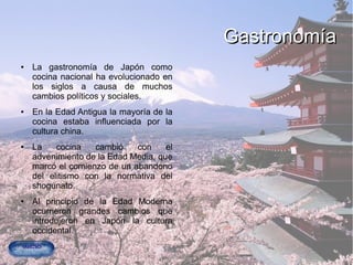 GastronomíaGastronomía
● La gastronomía de Japón como
cocina nacional ha evolucionado en
los siglos a causa de muchos
cambios políticos y sociales.
● En la Edad Antigua la mayoría de la
cocina estaba influenciada por la
cultura china.
● La cocina cambió con el
advenimiento de la Edad Media, que
marcó el comienzo de un abandono
del elitismo con la normativa del
shogunato.
● Al principio de la Edad Moderna
ocurrieron grandes cambios que
introdujeron en Japón la cultura
occidental.
 