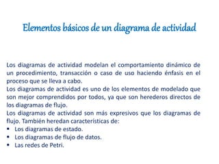 Elementos básicos de un diagrama de actividad
Los diagramas de actividad modelan el comportamiento dinámico de
un procedimiento, transacción o caso de uso haciendo énfasis en el
proceso que se lleva a cabo.
Los diagramas de actividad es uno de los elementos de modelado que
son mejor comprendidos por todos, ya que son herederos directos de
los diagramas de flujo.
Los diagramas de actividad son más expresivos que los diagramas de
flujo. También heredan características de:
 Los diagramas de estado.
 Los diagramas de flujo de datos.
 Las redes de Petri.
 