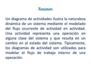 Resumen
Un diagrama de actividades ilustra la naturaleza
dinámica de un sistema mediante el modelado
del flujo ocurrente de actividad en actividad.
Una actividad representa una operación en
alguna clase del sistema y que resulta en un
cambio en el estado del sistema. Típicamente,
los diagramas de actividad son utilizados para
modelar el flujo de trabajo interno de una
operación.
 