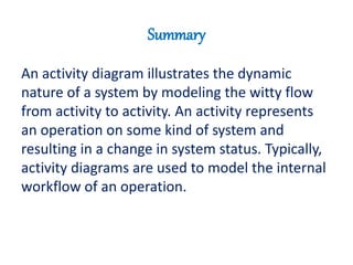 Summary
An activity diagram illustrates the dynamic
nature of a system by modeling the witty flow
from activity to activity. An activity represents
an operation on some kind of system and
resulting in a change in system status. Typically,
activity diagrams are used to model the internal
workflow of an operation.
 