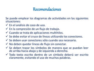 Recomendaciones
Se puede emplear los diagramas de actividades en las siguientes
situaciones:
 En el análisis de caso de uso.
 En la compresión de un flujo de trabajo.
 Cuando se trata de aplicaciones multihilos.
 Se debe evitar el cruce de líneas utilizando los conectores.
 Se deben usar conectores sólo cuando sea necesario.
 No deben quedar líneas de flujo sin conectar.
 Se deben trazar los símbolos de manera que se puedan leer
de arriba hacia abajo y de izquierda a derecha.
 Todo texto escrito dentro de un símbolo deberá ser escrito
claramente, evitando el uso de muchas palabras.
 