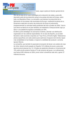 año y ahora se logra en sólo seis meses, según explica el director general de la
filial ibérica, Ignacio Ramos.
Otro de los ejes de la nueva estrategia es la reducción de costes y para ello
desviarán parte de la producción actual a los países del este de Europa, sobre
todo a la República Checa. La compañía, que siempre ha presumido de su
fabricación en los países más avanzados de Europa, mantendrá la planta de su
Dinamarca natal pero el centro de producción de Suiza irá reduciendo
progresivamente su actividad hasta paralizarla del todo a finales de 2006. Todo lo
que ahora se fabrica en el país helvético se trasladará a Chequia donde Lego ya
tiene n una plataforma logística contratada con DHL.
El último punto estratégico es acercarse al cliente y abordar una distribución
organizada con las cadenas especialistas. En el caso de España, ya se están
llevando a cabo acciones conjuntas con Toys R Us y El Corte Inglés. 'Elaboramos
planes específicos con cada cadena para optimizar el espacio de la tienda, lograr
más rentabilidad en los lineales o mejorar la visibilidad del producto', comenta
Ignacio Ramos.
La compañía, que también ha aparcado el proyecto de lanzar una cadena de ropa
de niños, facturó el año pasado en España 12,5 millones de euros y para este
ejercicio prevé alcanzar los 14. A finales de septiembre llevaba un incremento del
15% sobre el año anterior frente al 7% del conjunto del grupo. La multinacional,
que facturó 900 millones en 2004, prevé volver a beneficios este año y ganar 27
millones de euros.
 