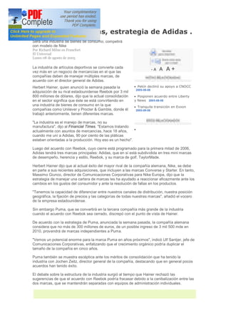 Diversificar marcas, estrategia de Adidas .
Será una industria de bienes de consumo; competirá
con modelo de Nike
Por Richard Milne en Francfort
El Universal
Lunes 08 de agosto de 2005

La industria de artículos deportivos se convierte cada
vez más en un negocio de mercancías en el que las
                                                                           -A   A A+
compañías deben de manejar múltiples marcas, de
acuerdo con el director general de Adidas.
Herbert Hainer, quien anunció la semana pasada la           · Pekín declinó su apoyo a CNOCC
                                                              2005-08-08
adquisición de su rival estadounidense Reebok por 3 mil
800 millones de dólares, dijo que la actual consolidación   · Posponen acuerdo entre Liberty
en el sector significa que éste se está convirtiendo en     y News 2005-08-08
una industria de bienes de consumo en la que                · Tranquila transición en Exxon
compañías como Unilever y Procter & Gamble, donde él          2005-08-08
trabajó anteriormente, tienen diferentes marcas.

"La industria es el manejo de marcas, no su
manufactura", dijo al Financial Times. "Estamos tratando
                                                          ·
actualmente con asuntos de mercancías, hace 18 años,
cuando me uní a Adidas, 90 por ciento de las pláticas
estaban orientadas a la producción. Hoy eso es un hecho".

Luego del acuerdo con Reebok, cuyo cierre está programado para la primera mitad de 2006,
Adidas tendrá tres marcas principales: Adidas, que en sí está subdividida en tres mini marcas
de desempeño, herencia y estilo, Reebok, y su marca de golf, TaylorMade.

Herbert Hainer dijo que al actual éxito del mayor rival de la compañía alemana, Nike, se debe
en parte a sus recientes adquisiciones, que incluyen a las marcas Converse y Starter. En tanto,
Massimo Giunco, director de Comunicaciones Corporativas para Nike Europa, dijo que la
estrategia de manejar una cartera de marcas les ha ayudado a reaccionar eficazmente ante los
cambios en los gustos del consumidor y ante la resolución de fallas en los productos.

"Tenemos la capacidad de diferenciar entre nuestros canales de distribución, nuestra posición
geográfica, la fijación de precios y las categorías de todas nuestras marcas", añadió el vocero
de la empresa estadounidense.

Sin embargo Puma, que se convertirá en la tercera compañía más grande de la industria
cuando el acuerdo con Reebok sea cerrado, discrepó con el punto de vista de Hainer.

De acuerdo con la estrategia de Puma, anunciada la semana pasada, la compañía alemana
considera que no más de 300 millones de euros, de un posible ingreso de 3 mil 500 mde en
2010, provendrá de marcas independientes a Puma.

"Vemos un potencial enorme para la marca Puma en años próximos", indicó Ulf Santjer, jefe de
Comunicaciones Corporativas, enfatizando que el crecimiento orgánico podría duplicar el
tamaño de la compañía en cinco años.

Puma también se muestra escéptica ante los méritos de consolidación que ha tenido la
industria con Jochen Zeitz, director general de la compañía, destacando que en general pocos
acuerdos han tenido éxito.

El debate sobre la estructura de la industria surgió al tiempo que Hainer rechazó las
sugerencias de que el acuerdo con Reebok podría fracasar debido a la canibalización entre las
dos marcas, que se mantendrán separadas con equipos de administración individuales.
 