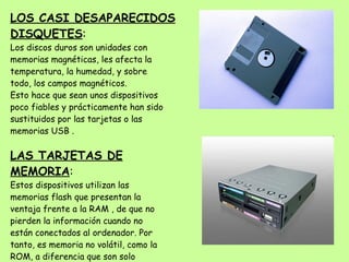 LOS CASI DESAPARECIDOS DISQUETES : Los discos duros son unidades con memorias magnéticas, les afecta la temperatura, la humedad, y sobre todo, los campos magnéticos. Esto hace que sean unos dispositivos poco fiables y prácticamente han sido sustituidos por las tarjetas o las memorias USB .  LAS TARJETAS DE MEMORIA : Estos dispositivos utilizan las memorias flash que presentan la ventaja frente a la RAM , de que no pierden la información cuando no están conectados al ordenador. Por tanto, es memoria no volátil, como la ROM, a diferencia que son solo memorias de lectura y se pueden escribir en ellas. 