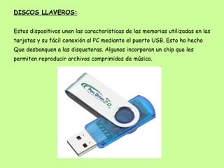 DISCOS LLAVEROS: Estos dispositivos unen las características de las memorias utilizadas en las tarjetas y su fácil conexión al PC mediante el puerto USB. Esto ha hecho Que desbanquen a las disqueteras. Algunos incorporan un chip que les permiten reproducir archivos comprimidos de música. 