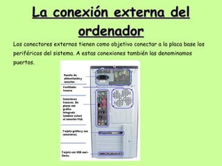 La conexión externa del ordenador Los conectores externos tienen como objetivo conectar a la placa base los periféricos del sistema. A estas conexiones también las denominamos puertos. 