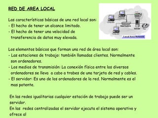 RED DE AREA LOCAL Las características básicas de una red local son: - El hecho de tener un alcance limitado. - El hecho de tener una velocidad de  transferencia de datos muy elevada. Los elementos básicos que forman una red de área local son: - Las estaciones de trabajo: también llamadas clientes. Normalmente  son ordenadores. - Los medios de transmisión: La conexión física entre los diversos ordenadores se lleva  a cabo a trabes de una tarjeta de red y cables. - El servidor: Es uno de los ordenadores de la red. Normalmente es el mas potente. En las redes igualitarias cualquier estación de trabajo puede ser un servidor. En las  redes centralizadas el servidor ejecuta el sistema operativo y ofrece al resto de usuarios recursos. 