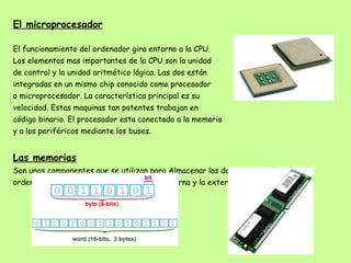 El microprocesador El funcionamiento del ordenador gira entorno a la CPU. Los elementos mas importantes de la CPU son la unidad  de control y la unidad aritmético lógica. Las dos están  integradas en un mismo chip conocido como procesador  o microprocesador. La característica principal es su  velocidad. Estas maquinas tan potentes trabajan en  código binario. El procesador esta conectado a la memoria  y a los periféricos mediante los buses. Las memorias Son unos componentes que se utilizan para Almacenar los datos que emplea el ordenador. Hay dos tipos de memorias: la interna y la externa. 