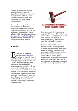 Cuando la confiabilidad se define
cuantitativamente puede ser
especificada, analizada, y se convierte
en un parámetro del diseño de un
sistema que compite contra otros
parámetros tales como costo y
funcionamiento.

De acuerdo a la mayoría de las teorías
que la abordan, se trata de una
suspensión temporal de la situación
básica de incertidumbre acerca de las
acciones de los semejantes; gracias a      imponer su punto de vista o hacerse
ella, es posible suponer un cierto grado   respetar). Así, cuando el individuo tiene
de regularidad y predecibilidad en las     «la» autoridad o si se quiere ésta, se está
acciones sociales, simplificando el        autorizada a actuar, a ejercer un
funcionamiento de la sociedad.             determinado poder. En este ámbito,
                                           autoridad está ligada a potestad.

                                           Fuera del ámbito institucional del
Autoridad                                  Estado, autoridad puede suponer en
                                           ocasiones algo distinto a la posibilidad
                                           de ejercer la fuerza para imponer las



E
                                           cosas o potestad. La autoridad también
        l concepto de autoridad            la tiene alguien que, debido a su
        apareció en el Roma como           capacidad en un ámbito, por sus
        opuesto al de poder. El poder es   conocimientos o dignidad, puede ejercer
un hecho real. Una voluntad se impone      sobre otros una influencia a la hora de
a otra por el ejercicio de la fuerza. En   que tomen ciertas decisiones. autoridad
cambio, la autoridad está unida a la       sobre la materia objeto de las consultas.
legitimidad, dignidad, calidad,
excelencia de una institución o de una
persona. Es lo que desde el punto de
vista del Estado, puede ser considerado
como el poder ejercido por una persona
legitimada por una institución o razón
conforme a unas funciones que le son
generalmente reconocidas. En este
sentido cuando una persona tiene
autoridad se deduce que tiene actitud
para mandar (o
 