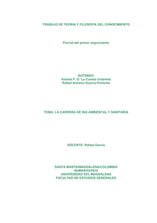 TRABAJO DE TEORIA Y FILOSOFIA DEL CONOCIMIENTO




          Parcial del primer seguimiento




                   AUTORES:
         Andrés F. D´ La Cuesta Urdaneta
         Rafael Antonio Guerra Pimienta




TEMA: LA CARRERA DE ING AMBIENTAL Y SANITARIA




             DOCENTE: Rafael García




      SANTA MARTA/MAGDALENA/COLOMBIA
                08/MARZO/2010
         UNIVERSIDAD DEL MAGDALENA
       FACULTAD DE ESTUDIOS GENERALES
 